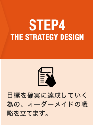 STEP4 THE STRATEGY DESIGN　目標を確実に達成していく為の、オーダーメイドの戦略を立てます。
